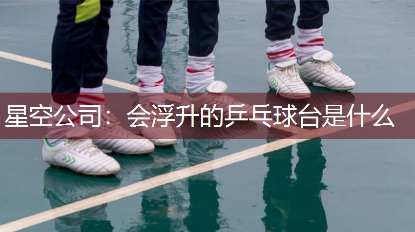 星空公司：会浮升的乒乓球台是什么